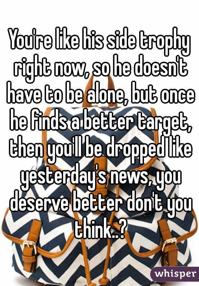 You're like his side trophy right now, so he doesn't have to be alone, but once he finds a better target, then you'll be dropped like yesterday's news, you deserve better don't you think..?