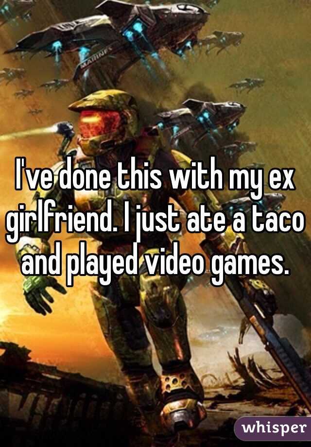 I've done this with my ex girlfriend. I just ate a taco and played video games. 