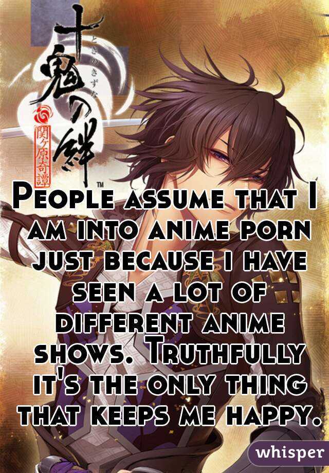 People assume that I am into anime porn just because i have seen a lot of different anime shows. Truthfully it's the only thing that keeps me happy. 