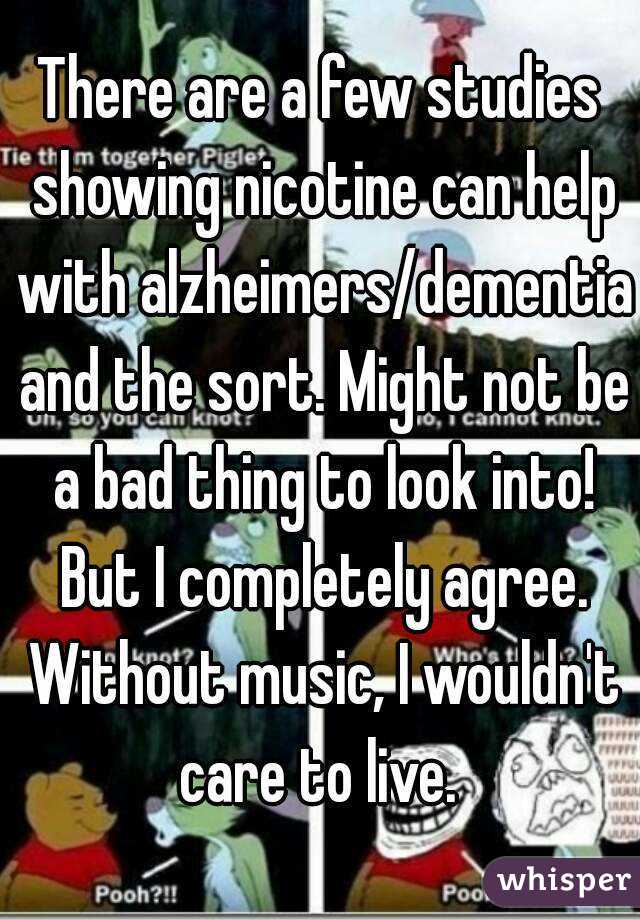 There are a few studies showing nicotine can help with alzheimers/dementia and the sort. Might not be a bad thing to look into! But I completely agree. Without music, I wouldn't care to live. 