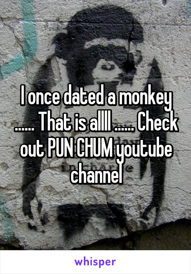 I once dated a monkey ...... That is allll ...... Check out PUN CHUM youtube channel