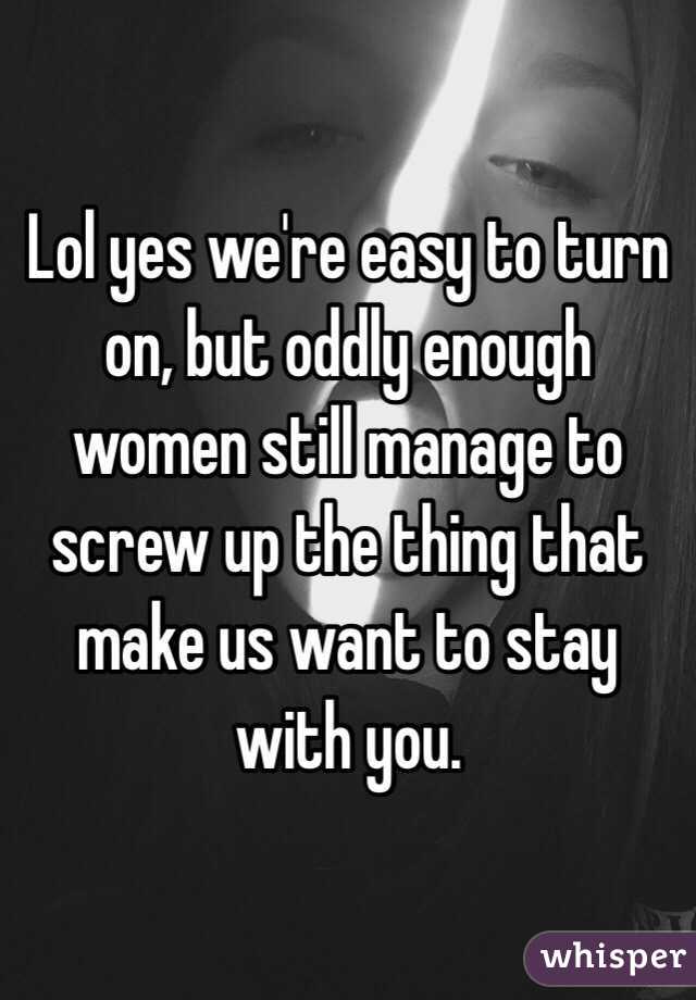 Lol yes we're easy to turn on, but oddly enough women still manage to screw up the thing that make us want to stay with you. 