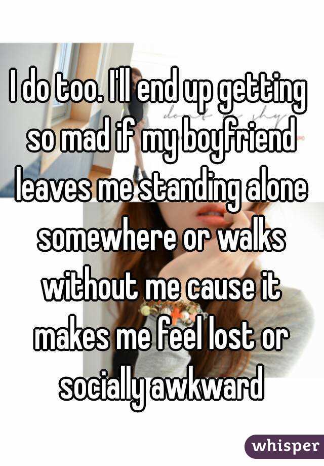 I do too. I'll end up getting so mad if my boyfriend leaves me standing alone somewhere or walks without me cause it makes me feel lost or socially awkward