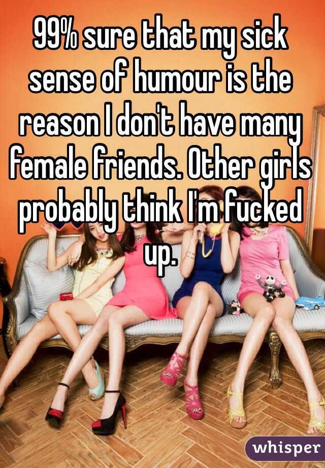99% sure that my sick sense of humour is the reason I don't have many female friends. Other girls probably think I'm fucked up.