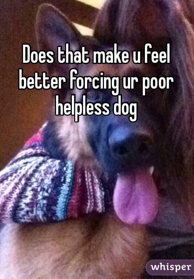 Does that make u feel better forcing ur poor helpless dog 