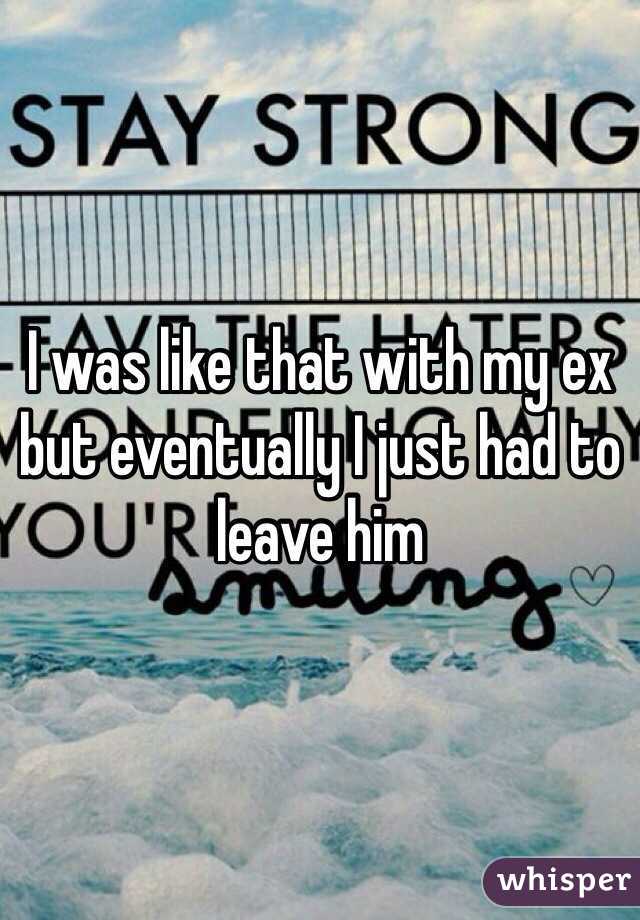 I was like that with my ex but eventually I just had to leave him