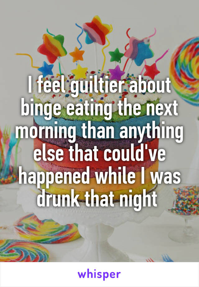 I feel guiltier about binge eating the next morning than anything else that could've happened while I was drunk that night 