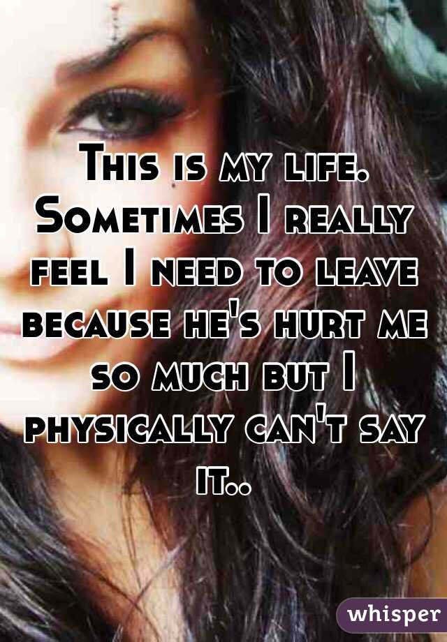 This is my life. Sometimes I really feel I need to leave because he's hurt me so much but I physically can't say it..