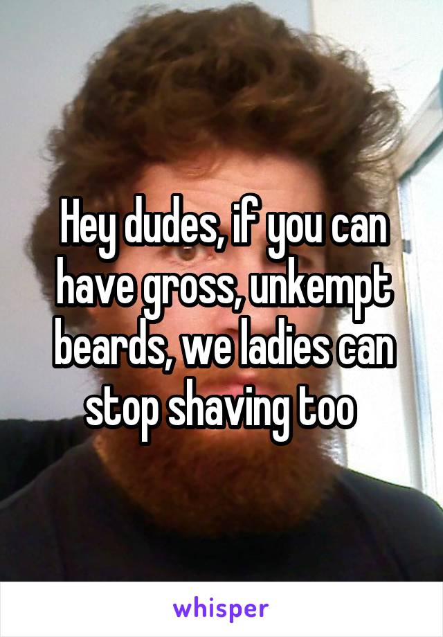 Hey dudes, if you can have gross, unkempt beards, we ladies can stop shaving too 