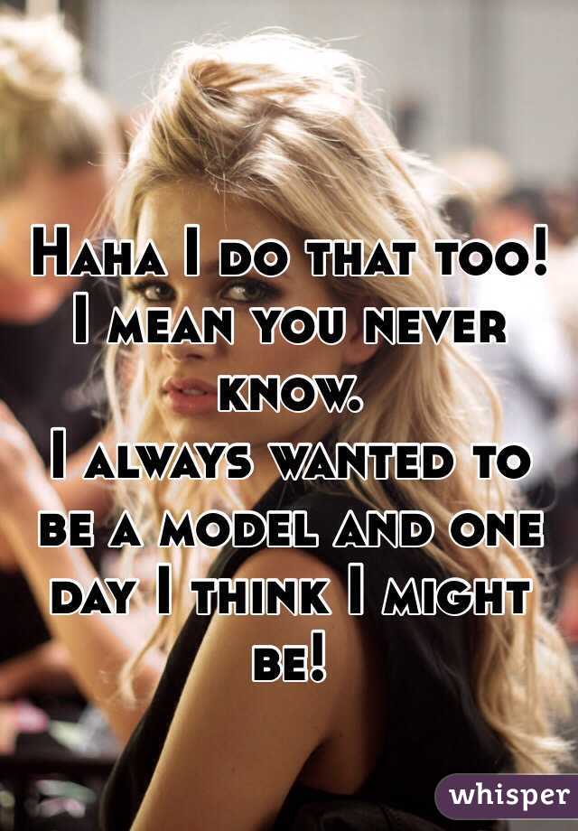 Haha I do that too! 
I mean you never know.
I always wanted to be a model and one day I think I might be!