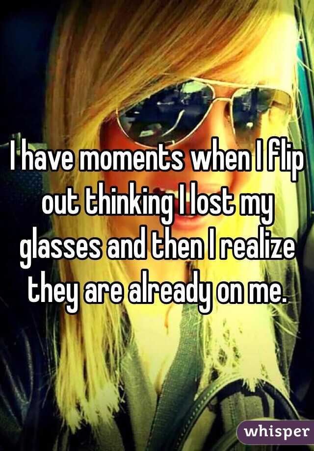 I have moments when I flip out thinking I lost my glasses and then I realize they are already on me. 