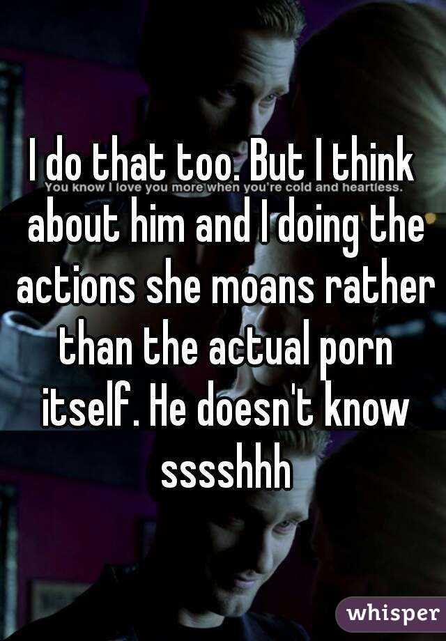 I do that too. But I think about him and I doing the actions she moans rather than the actual porn itself. He doesn't know sssshhh