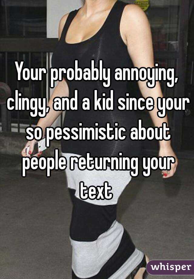 Your probably annoying, clingy, and a kid since your so pessimistic about people returning your text 
