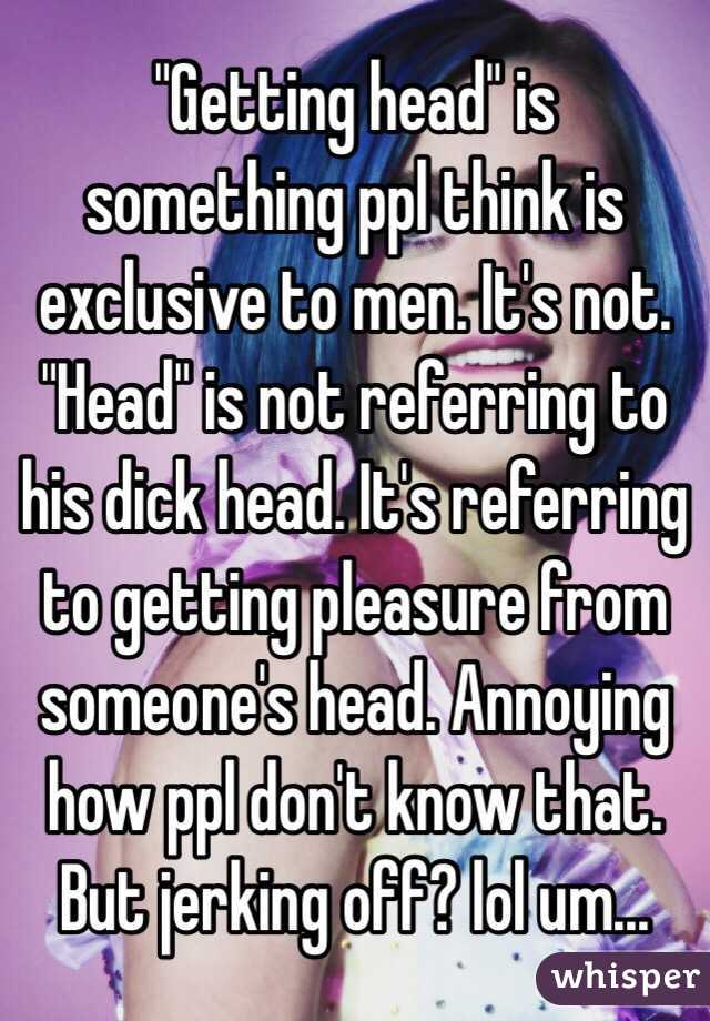 "Getting head" is something ppl think is exclusive to men. It's not. "Head" is not referring to his dick head. It's referring to getting pleasure from someone's head. Annoying how ppl don't know that. But jerking off? lol um...