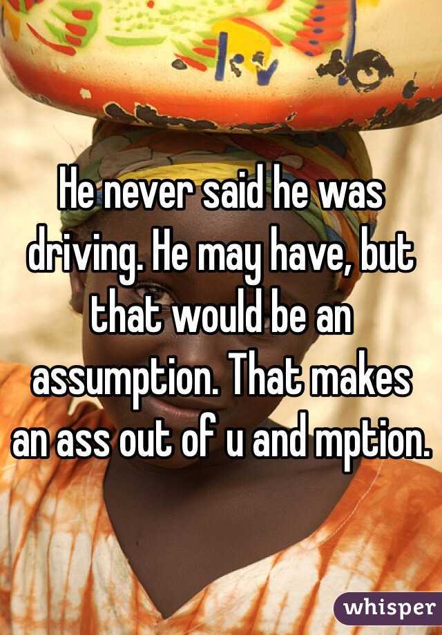 He never said he was driving. He may have, but that would be an assumption. That makes an ass out of u and mption. 