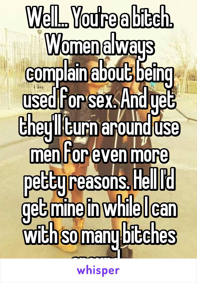 Well... You're a bitch. Women always complain about being used for sex. And yet they'll turn around use men for even more petty reasons. Hell I'd get mine in while I can with so many bitches around. 