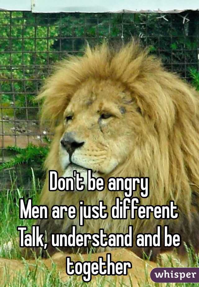 Don't be angry
Men are just different 
Talk, understand and be together 