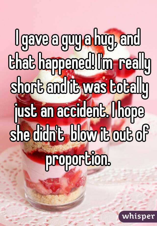 I gave a guy a hug, and that happened! I'm  really short and it was totally just an accident. I hope she didn't  blow it out of proportion. 