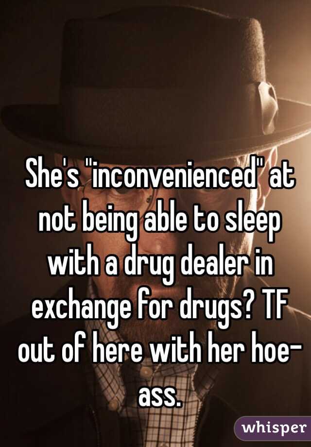She's "inconvenienced" at not being able to sleep with a drug dealer in exchange for drugs? TF out of here with her hoe-ass.