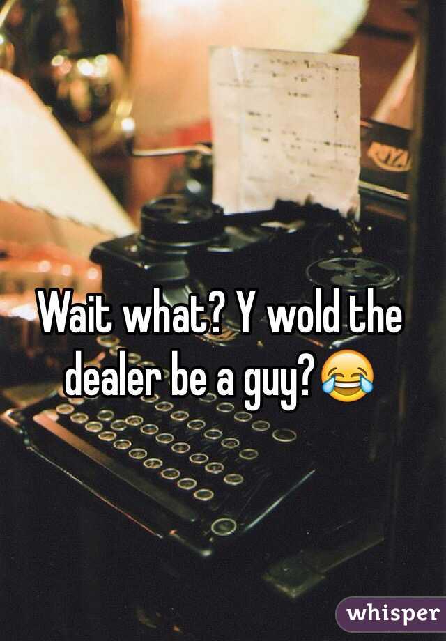 Wait what? Y wold the dealer be a guy?😂