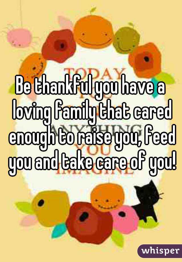 Be thankful you have a loving family that cared enough to raise you, feed you and take care of you!