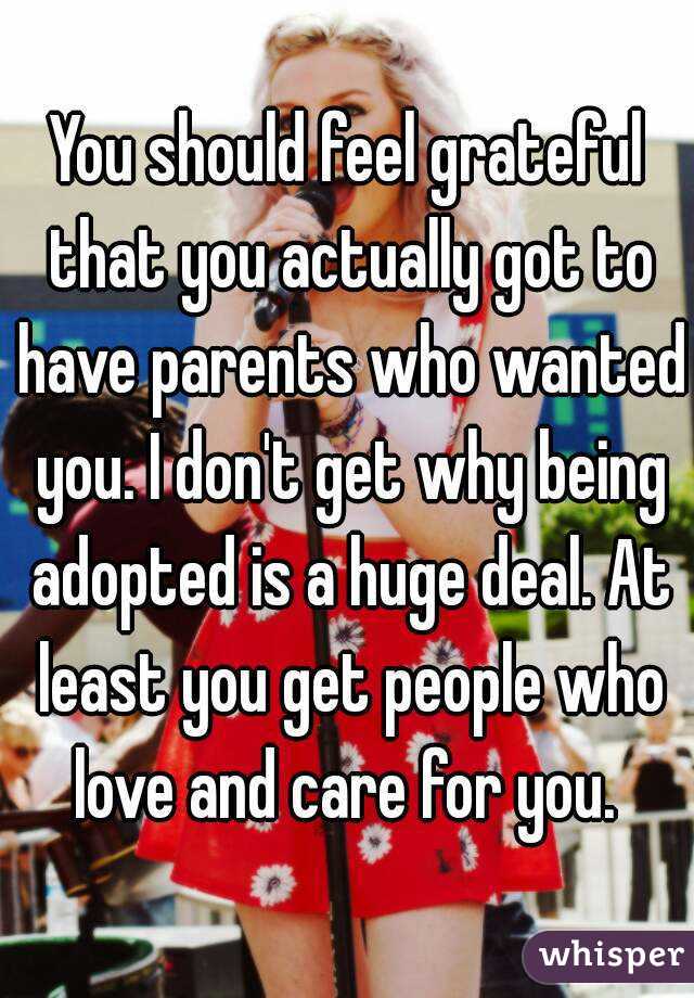 You should feel grateful that you actually got to have parents who wanted you. I don't get why being adopted is a huge deal. At least you get people who love and care for you. 