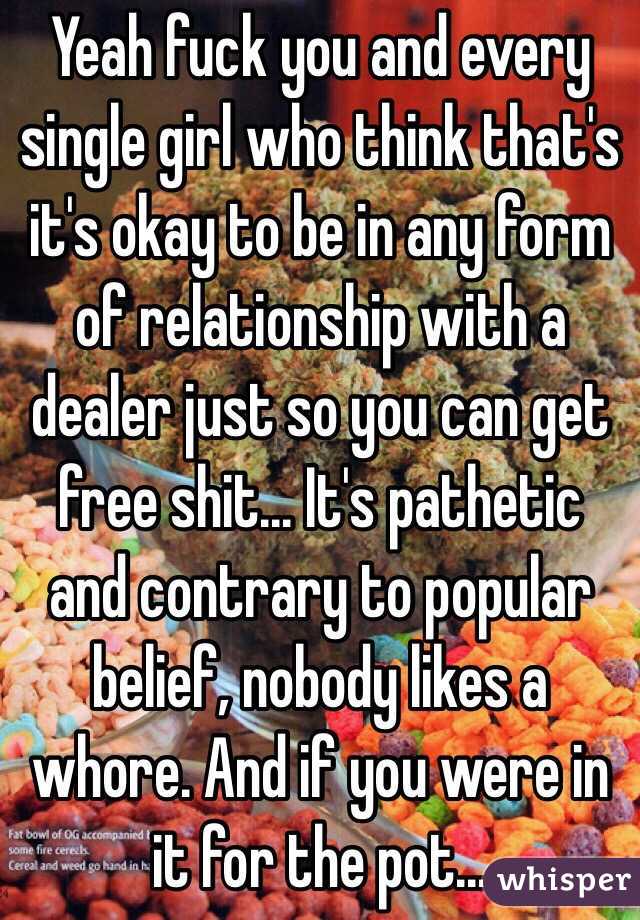Yeah fuck you and every single girl who think that's it's okay to be in any form of relationship with a dealer just so you can get free shit... It's pathetic and contrary to popular belief, nobody likes a whore. And if you were in it for the pot... 