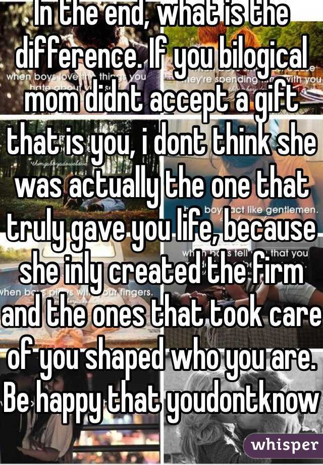 In the end, what is the difference. If you bilogical mom didnt accept a gift that is you, i dont think she was actually the one that truly gave you life, because she inly created the firm and the ones that took care of you shaped who you are. Be happy that youdontknow