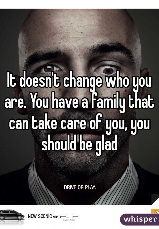 It doesn't change who you are. You have a family that can take care of you, you should be glad