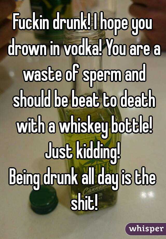 Fuckin drunk! I hope you drown in vodka! You are a waste of sperm and should be beat to death with a whiskey bottle!
Just kidding!
Being drunk all day is the shit!