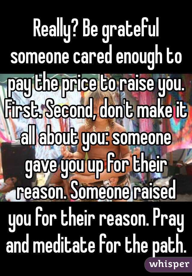 Really? Be grateful someone cared enough to pay the price to raise you. First. Second, don't make it all about you: someone gave you up for their reason. Someone raised you for their reason. Pray and meditate for the path.  