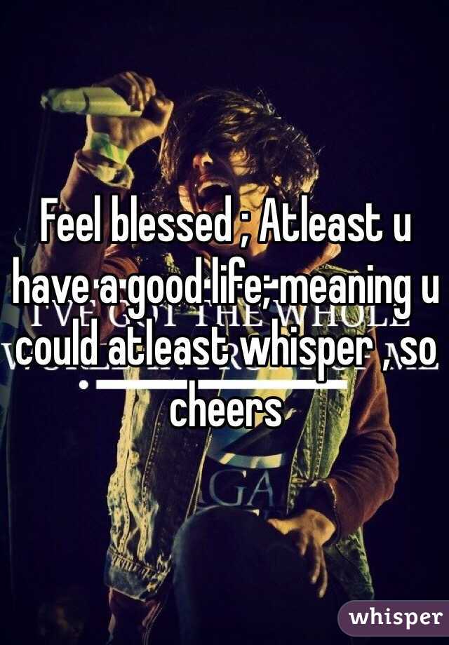 Feel blessed ; Atleast u have a good life; meaning u could atleast whisper , so cheers
