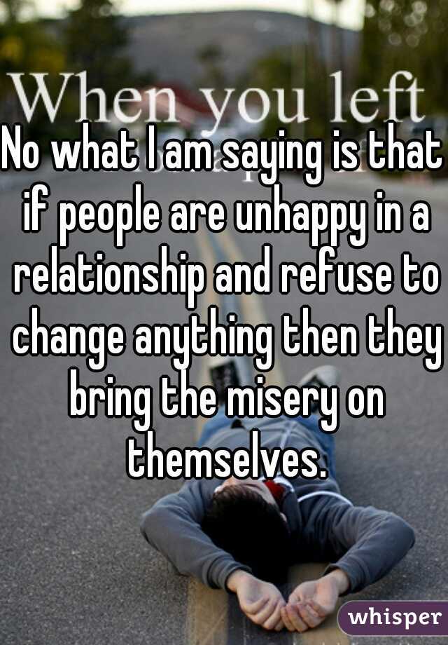 No what I am saying is that if people are unhappy in a relationship and refuse to change anything then they bring the misery on themselves.