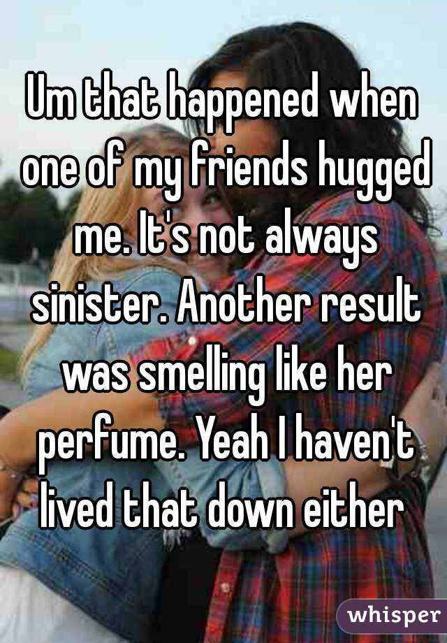 Um that happened when one of my friends hugged me. It's not always sinister. Another result was smelling like her perfume. Yeah I haven't lived that down either 