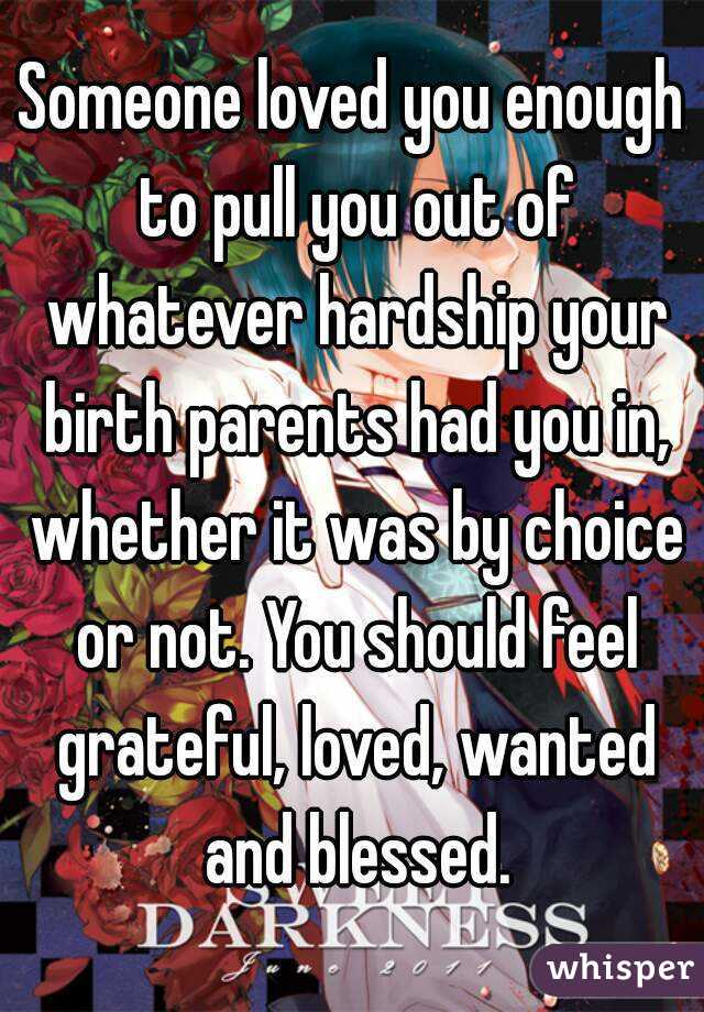 Someone loved you enough to pull you out of whatever hardship your birth parents had you in, whether it was by choice or not. You should feel grateful, loved, wanted and blessed.