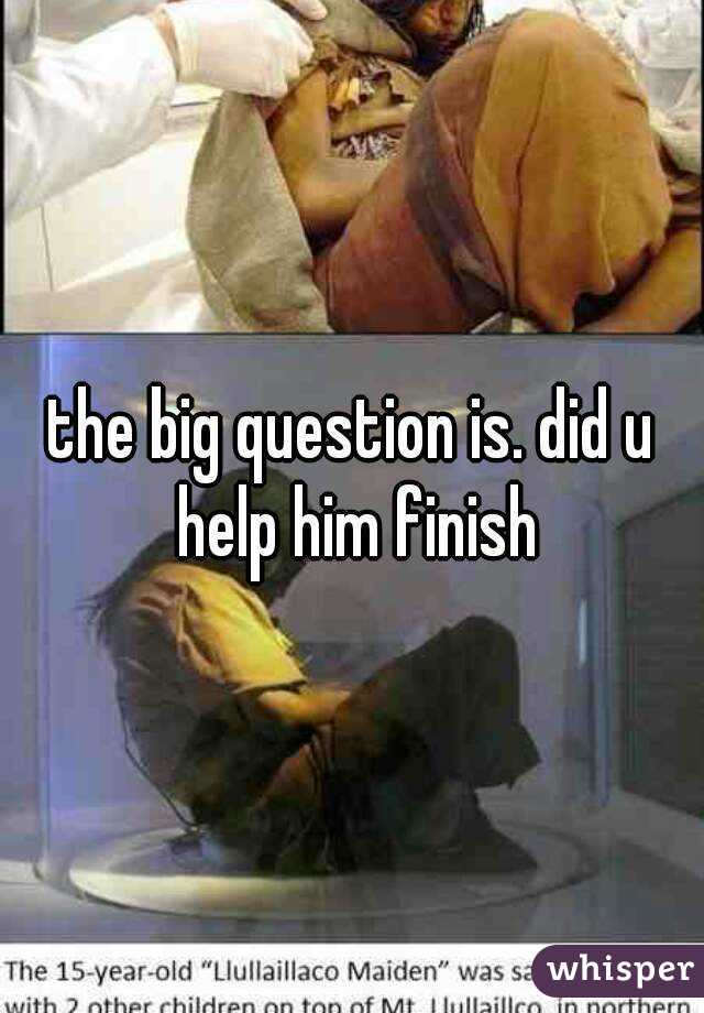 the big question is. did u help him finish