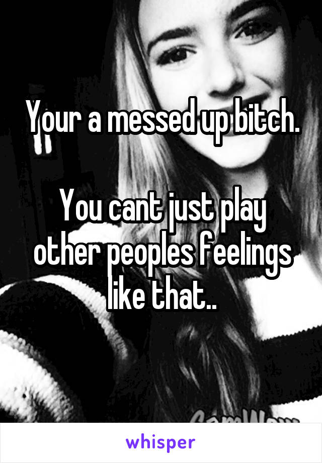 Your a messed up bitch.

You cant just play other peoples feelings like that..
 