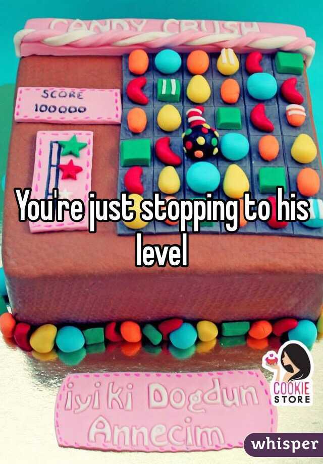 You're just stopping to his level