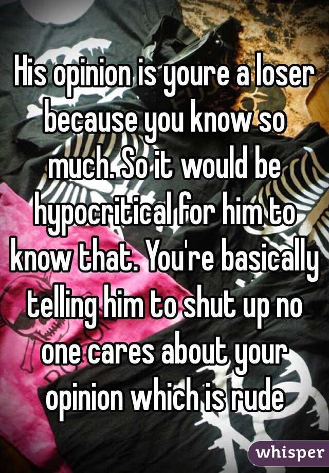 His opinion is youre a loser because you know so much. So it would be hypocritical for him to know that. You're basically telling him to shut up no one cares about your opinion which is rude