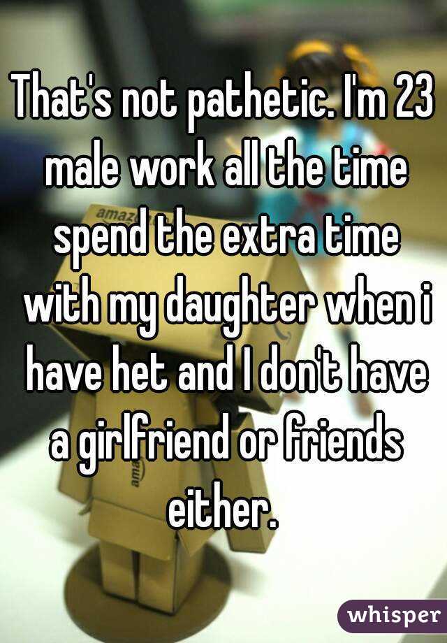 That's not pathetic. I'm 23 male work all the time spend the extra time with my daughter when i have het and I don't have a girlfriend or friends either. 