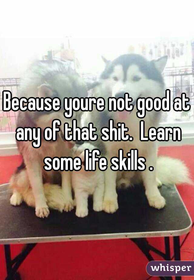 Because youre not good at any of that shit.  Learn some life skills .