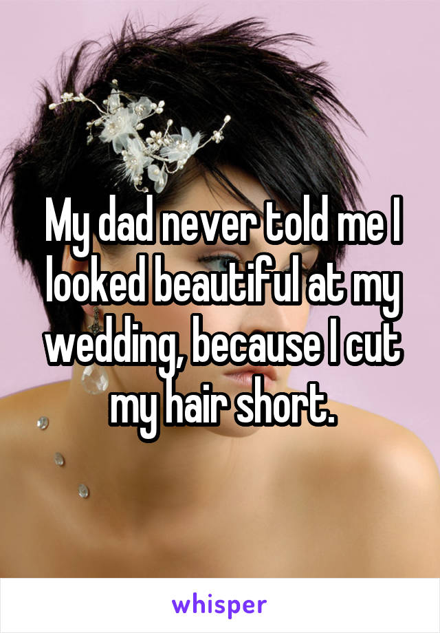 My dad never told me I looked beautiful at my wedding, because I cut my hair short.