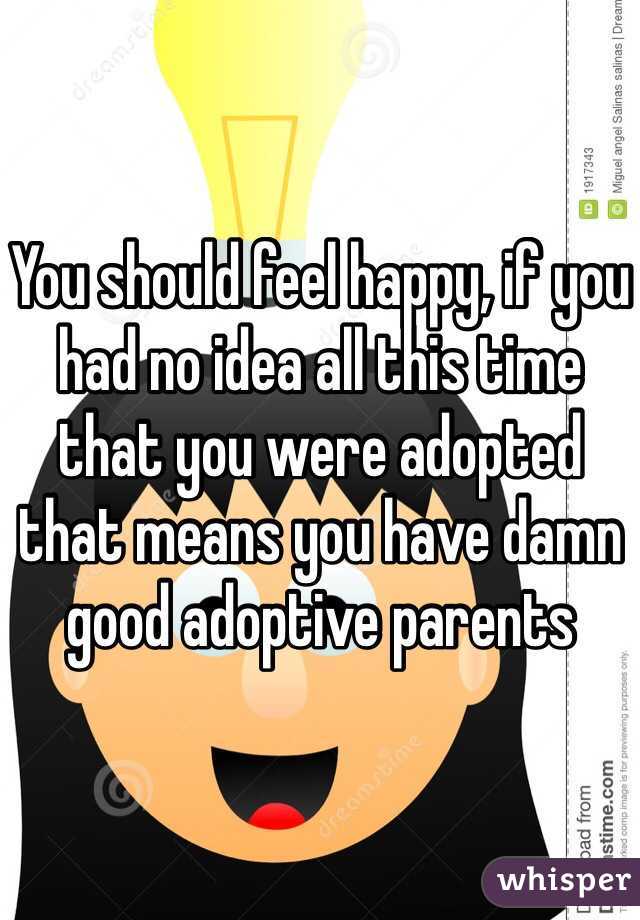 You should feel happy, if you had no idea all this time that you were adopted that means you have damn good adoptive parents 