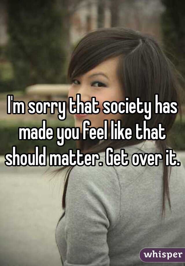 I'm sorry that society has made you feel like that should matter. Get over it.