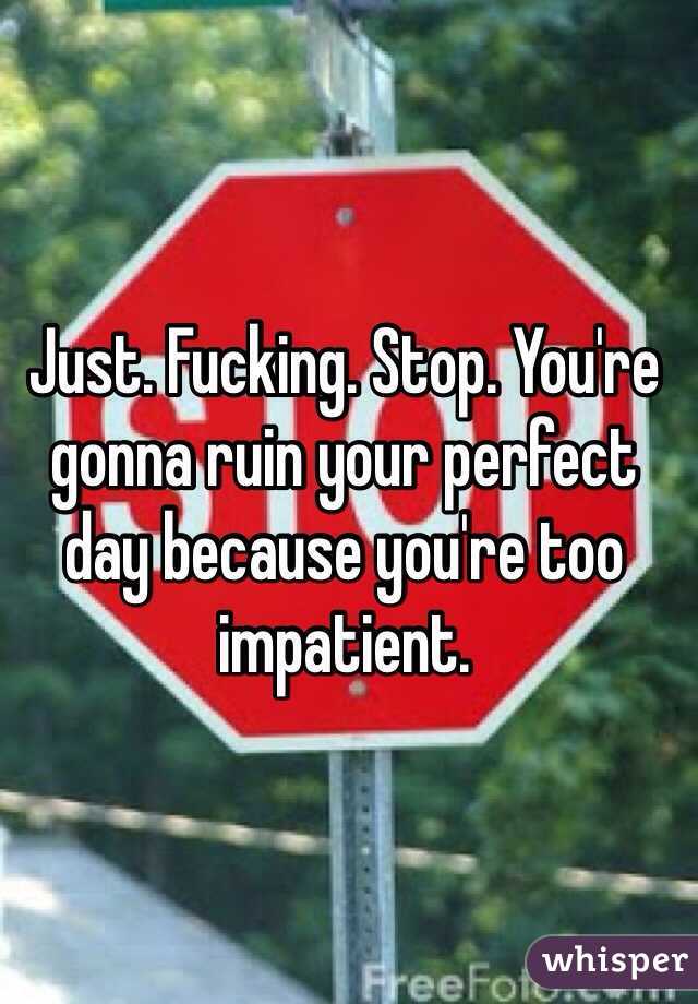 Just. Fucking. Stop. You're gonna ruin your perfect day because you're too impatient. 