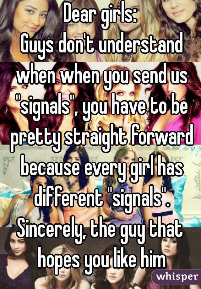 Dear girls:
 Guys don't understand when when you send us "signals", you have to be pretty straight forward because every girl has different "signals".
Sincerely, the guy that hopes you like him