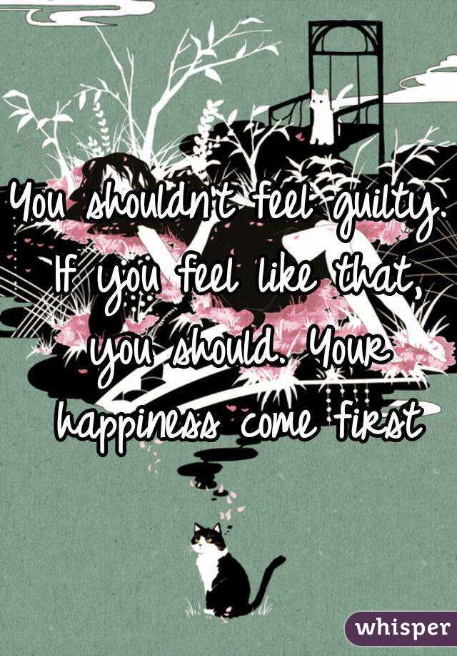You shouldn't feel guilty. If you feel like that, you should. Your happiness come first