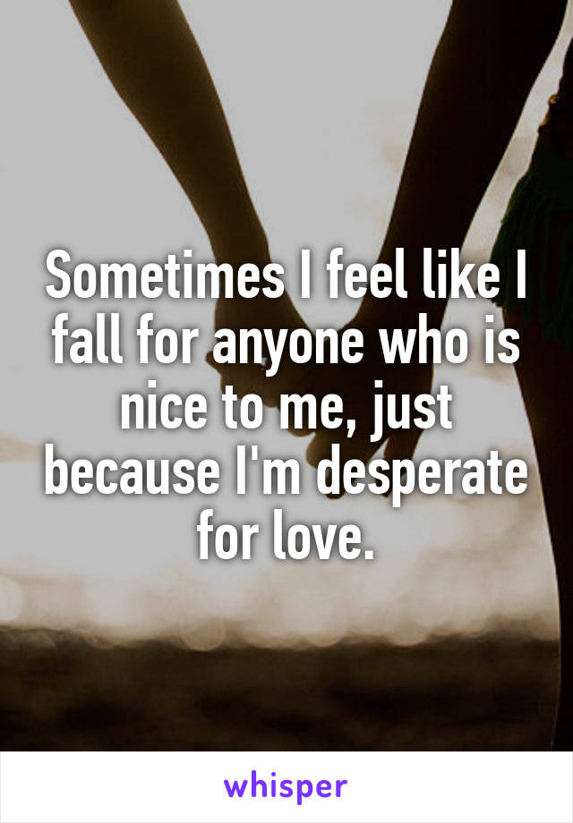 Sometimes I feel like I fall for anyone who is nice to me, just because I'm desperate for love.