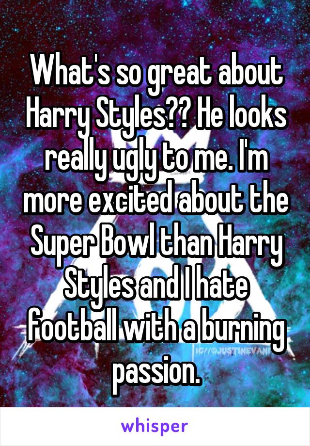 What's so great about Harry Styles?? He looks really ugly to me. I'm more excited about the Super Bowl than Harry Styles and I hate football with a burning passion.