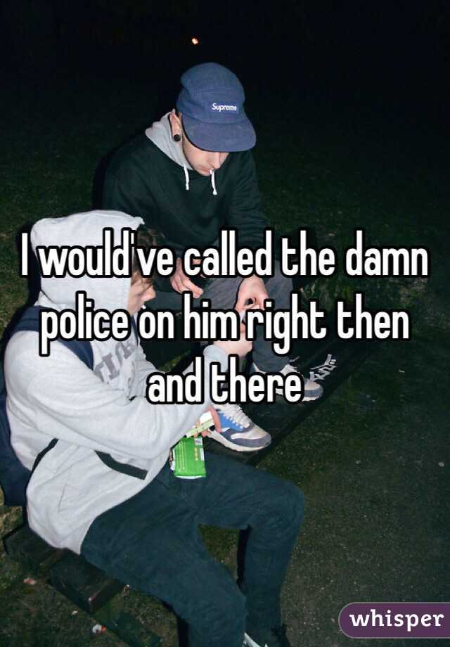 I would've called the damn police on him right then and there